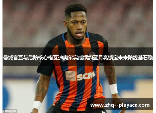 曼城官宣与后防核心格瓦迪奥尔完成续约蓝月亮锁定未来防线基石稳