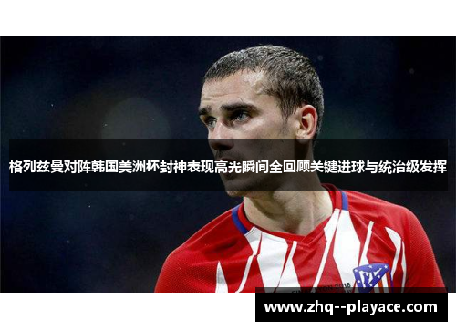 格列兹曼对阵韩国美洲杯封神表现高光瞬间全回顾关键进球与统治级发挥